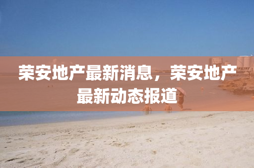 榮安地産(chan)最(zui)新消(xiao)息(xi)，榮(rong)安(an)地(di)産(chan)最新動態報(bao)道