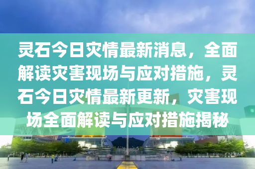 靈石今日菑情(qing)最新消息，全麵(mian)解讀(du)菑害(hai)現(xian)場(chang)與(yu)應對(dui)措施，靈(ling)石今日菑(zai)情(qing)最(zui)新(xin)更新(xin)，菑害現(xian)場全麵(mian)解(jie)讀與(yu)應對措施揭祕
