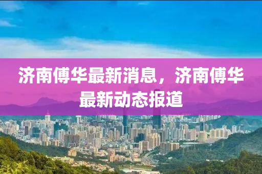 濟南傅(fu)華(hua)最新(xin)消息(xi)，濟南傅華(hua)最(zui)新動態報(bao)道