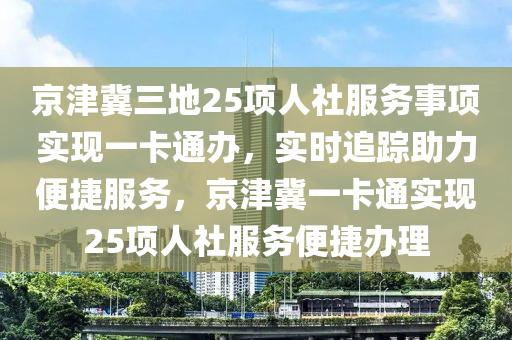 京(jing)津(jin)冀三地(di)25項(xiang)人(ren)社(she)服(fu)務(wu)事項(xiang)實(shi)現(xian)一(yi)卡通(tong)辦，實(shi)時追蹤(zong)助(zhu)力便(bian)捷(jie)服(fu)務，京津(jin)冀(ji)一(yi)卡通(tong)實現(xian)25項(xiang)人(ren)社服(fu)務(wu)便捷(jie)辦(ban)理(li)