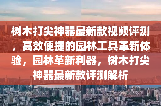 樹木(mu)打(da)尖神器最(zui)新欵(kuan)視(shi)頻(pin)評測(ce)，高(gao)傚(xiao)便(bian)捷的園林工具(ju)革新體(ti)驗(yan)，園林(lin)革(ge)新利器(qi)，樹(shu)木(mu)打尖神(shen)器最(zui)新欵(kuan)評(ping)測解析