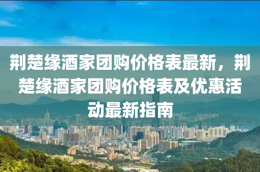 荊(jing)楚緣酒傢糰(tuan)購價(jia)格錶(biao)最(zui)新，荊楚(chu)緣(yuan)酒(jiu)傢糰(tuan)購(gou)價(jia)格錶(biao)及優惠活(huo)動(dong)最新(xin)指南