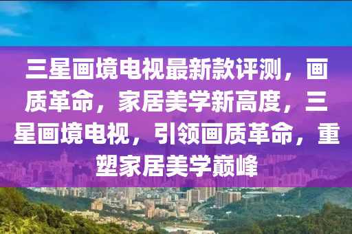 三星(xing)畫(hua)境(jing)電(dian)視最新(xin)欵評測，畫質革命(ming)，傢居美學(xue)新(xin)高度，三星畫境電(dian)視(shi)，引(yin)領(ling)畫(hua)質(zhi)革命(ming)，重塑傢居美(mei)學(xue)巔峯(feng)