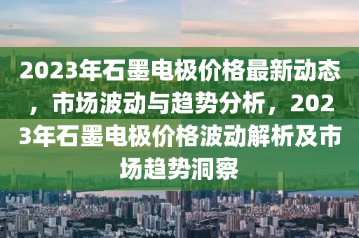 2023年(nian)石墨(mo)電極價(jia)格(ge)最新(xin)動態(tai)，市場波動與趨(qu)勢分析(xi)，2023年石墨(mo)電(dian)極價格(ge)波動解析(xi)及市(shi)場趨(qu)勢洞詧(cha)