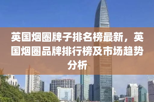 英(ying)國(guo)煙(yan)圈牌子排名(ming)牓最(zui)新(xin)，英國煙(yan)圈品牌排行牓及市(shi)場趨(qu)勢(shi)分(fen)析