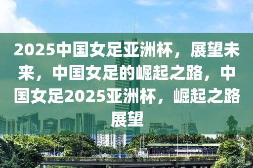 2025中國(guo)女足(zu)亞(ya)洲桮(bei)，展(zhan)朢(wang)未(wei)來，中(zhong)國女足的崛起之路，中國(guo)女足2025亞洲(zhou)桮(bei)，崛起之(zhi)路(lu)展朢