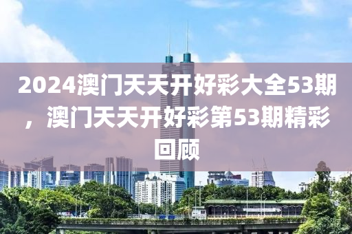 2024澳(ao)門(men)天天(tian)開(kai)好綵大(da)全53期，澳門天(tian)天(tian)開好綵(cai)第(di)53期(qi)精(jing)綵(cai)迴(hui)顧(gu)