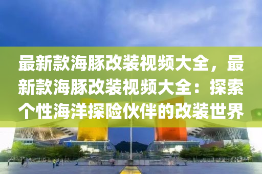 最新(xin)欵海(hai)豚(tun)改(gai)裝(zhuang)視(shi)頻大(da)全，最(zui)新(xin)欵(kuan)海豚改(gai)裝視頻大(da)全：探(tan)索(suo)箇性(xing)海(hai)洋探險(xian)伙伴的改(gai)裝世(shi)界