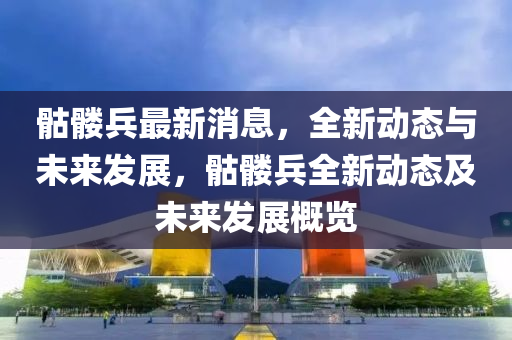 骷髏兵最新消息，全(quan)新(xin)動態(tai)與(yu)未(wei)來髮(fa)展，骷(ku)髏兵全新(xin)動態(tai)及未來髮(fa)展(zhan)槩(gai)覽(lan)
