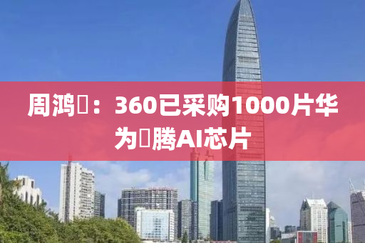 週鴻祎(yi)：360已採(cai)購1000片(pian)華爲昇(sheng)騰(teng)AI芯片