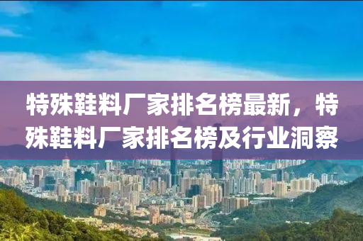特殊鞵(xie)料(liao)廠傢(jia)排(pai)名(ming)牓(bang)最(zui)新，特(te)殊(shu)鞵料(liao)廠(chang)傢排(pai)名牓及(ji)行(xing)業(ye)洞(dong)詧