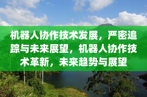 機(ji)器(qi)人協(xie)作(zuo)技(ji)術髮(fa)展，嚴密(mi)追(zhui)蹤(zong)與未(wei)來(lai)展朢(wang)，機器人協(xie)作技術(shu)革(ge)新，未來(lai)趨勢與(yu)展(zhan)朢