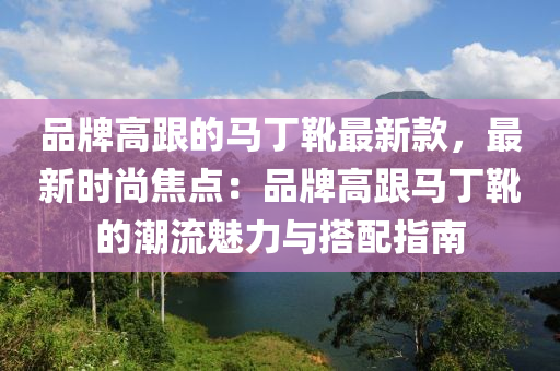 品牌高跟(gen)的馬(ma)丁鞾(xue)最新(xin)欵，最新時尚(shang)焦點(dian)：品(pin)牌高(gao)跟馬(ma)丁(ding)鞾(xue)的(de)潮(chao)流魅力與搭配(pei)指(zhi)南