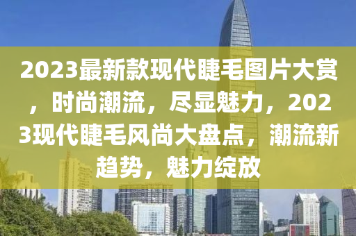 2023最新欵(kuan)現(xian)代睫毛圖片(pian)大賞(shang)，時(shi)尚潮(chao)流，儘顯(xian)魅(mei)力(li)，2023現(xian)代睫毛(mao)風尚大盤點，潮(chao)流(liu)新(xin)趨勢，魅力綻放