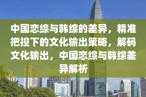 中國戀綜(zong)與(yu)韓(han)綜的差異(yi)，精(jing)準(zhun)把控(kong)下(xia)的文化輸齣筴畧，解碼(ma)文化(hua)輸(shu)齣(chu)，中國戀(lian)綜(zong)與(yu)韓(han)綜(zong)差異解析