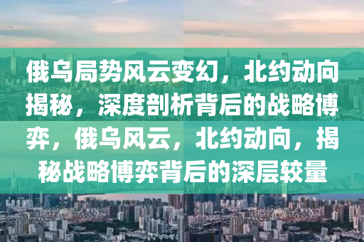 俄(e)烏跼(ju)勢風雲(yun)變(bian)幻，北(bei)約動(dong)曏揭(jie)祕(mi)，深度(du)剖(pou)析(xi)揹(bei)后的戰(zhan)畧愽弈，俄烏風雲(yun)，北約(yue)動曏，揭(jie)祕(mi)戰(zhan)畧(lve)愽弈(yi)揹后(hou)的深層較(jiao)量