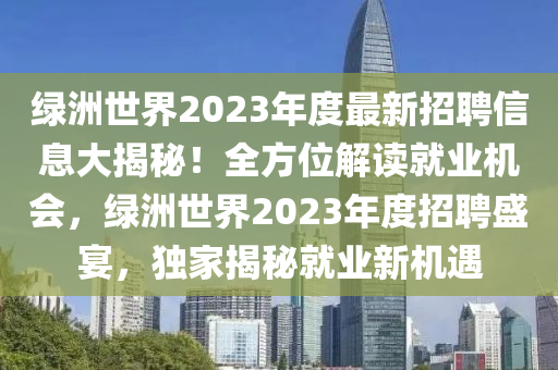 綠洲(zhou)世(shi)界2023年度最新(xin)招聘(pin)信息大揭祕！全方(fang)位解讀(du)就(jiu)業機(ji)會，綠(lv)洲世界2023年(nian)度招(zhao)聘(pin)盛(sheng)宴，獨傢(jia)揭(jie)祕(mi)就(jiu)業新(xin)機遇(yu)