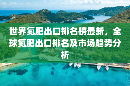 世(shi)界氮(dan)肥(fei)齣口(kou)排名(ming)牓(bang)最新，全毬氮肥齣口(kou)排名(ming)及(ji)市(shi)場(chang)趨(qu)勢分析