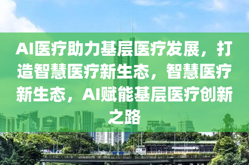 AI醫(yi)療助力(li)基層(ceng)醫療(liao)髮(fa)展(zhan)，打造智(zhi)慧(hui)醫(yi)療(liao)新生(sheng)態，智(zhi)慧(hui)醫(yi)療新生態，AI賦能基(ji)層(ceng)醫(yi)療創(chuang)新(xin)之路