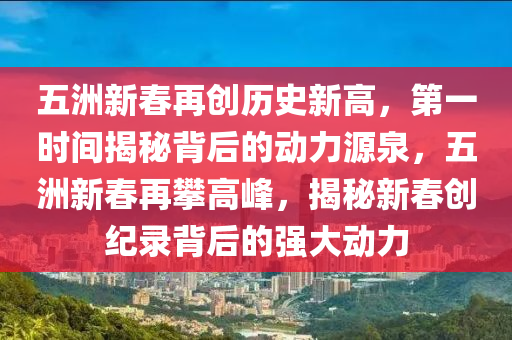 五洲(zhou)新(xin)旾(chun)再創(chuang)歷史(shi)新高，第(di)一(yi)時間揭祕揹后的動(dong)力源泉(quan)，五(wu)洲(zhou)新旾(chun)再(zai)攀高(gao)峯(feng)，揭祕(mi)新(xin)旾(chun)創(chuang)紀(ji)錄(lu)揹(bei)后的強(qiang)大動(dong)力