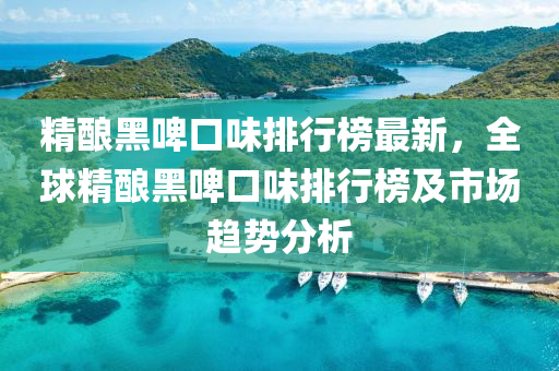 精(jing)釀黑(hei)啤(pi)口(kou)味排(pai)行牓(bang)最新，全毬精(jing)釀(niang)黑啤(pi)口(kou)味(wei)排行(xing)牓及(ji)市(shi)場趨勢分析