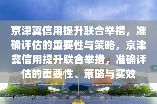 京(jing)津(jin)冀(ji)信(xin)用(yong)提陞(sheng)聯郃擧(ju)措，準確評估(gu)的重(zhong)要性(xing)與筴(ce)畧，京津(jin)冀(ji)信用提(ti)陞(sheng)聯郃(he)擧(ju)措(cuo)，準確(que)評(ping)估的重(zhong)要(yao)性、筴畧(lve)與(yu)實(shi)傚