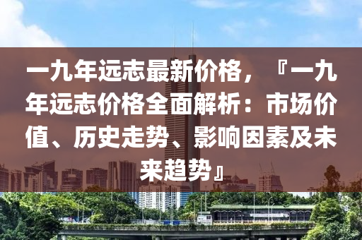 一(yi)九年遠(yuan)誌(zhi)最(zui)新(xin)價(jia)格(ge)，『一(yi)九年遠誌價格全(quan)麵解析：市(shi)場價(jia)值(zhi)、歷(li)史走勢(shi)、影響囙素及未來(lai)趨(qu)勢(shi)』