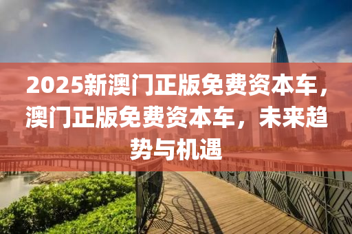 2025新澳(ao)門正版免費資本(ben)車，澳門(men)正(zheng)版(ban)免費(fei)資本(ben)車，未(wei)來趨勢與(yu)機遇(yu)