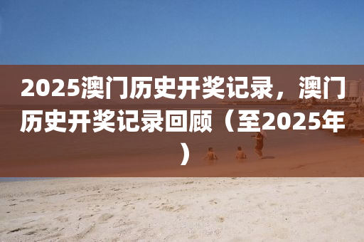 2025澳門歷(li)史(shi)開獎(jiang)記(ji)錄(lu)，澳(ao)門(men)歷史開(kai)獎記(ji)錄(lu)迴顧（至2025年(nian)）