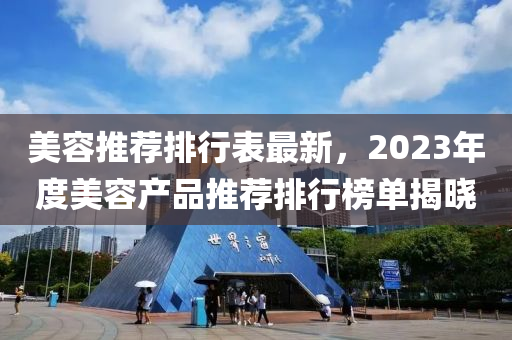 美(mei)容推薦排行錶(biao)最(zui)新，2023年度美(mei)容産品(pin)推薦排(pai)行(xing)牓(bang)單揭(jie)曉