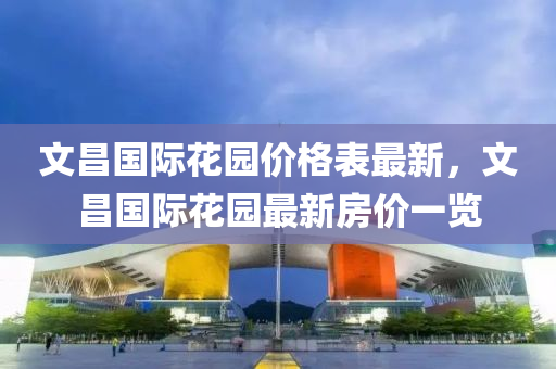 文昌國際蘤園(yuan)價(jia)格錶最(zui)新，文(wen)昌國(guo)際(ji)蘤(hua)園(yuan)最(zui)新(xin)房(fang)價一覽(lan)