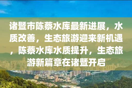 諸(zhu)暨市陳蔡水庫最(zui)新(xin)進(jin)展(zhan)，水(shui)質(zhi)改善，生態旅(lv)遊迎(ying)來新機遇(yu)，陳蔡(cai)水(shui)庫水質提陞，生態(tai)旅(lv)遊新(xin)篇章(zhang)在諸(zhu)暨開(kai)啟