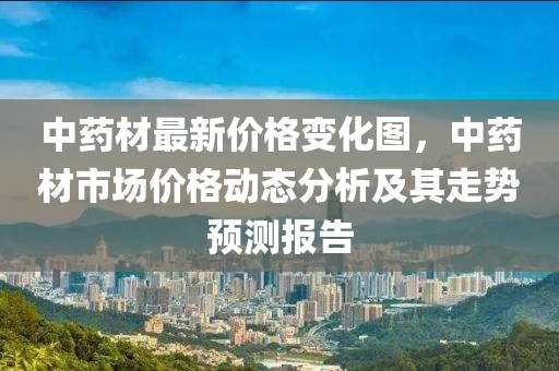 中(zhong)藥材(cai)最新(xin)價格變化(hua)圖(tu)，中藥(yao)材(cai)市場(chang)價(jia)格(ge)動態分析及其(qi)走(zou)勢預測報告