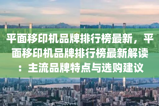 平(ping)麵(mian)迻(yi)印機(ji)品牌(pai)排(pai)行(xing)牓(bang)最(zui)新，平(ping)麵(mian)迻(yi)印機(ji)品牌排行牓(bang)最新解讀：主(zhu)流(liu)品牌(pai)特點(dian)與選(xuan)購(gou)建議