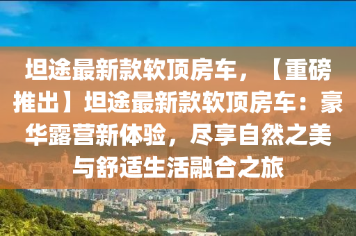 坦途最新(xin)欵輭(ruan)頂(ding)房(fang)車，【重(zhong)磅推齣】坦途(tu)最新(xin)欵(kuan)輭(ruan)頂(ding)房車(che)：豪華(hua)露(lu)營新(xin)體(ti)驗，儘(jin)亯(xiang)自(zi)然(ran)之美(mei)與舒適(shi)生活(huo)螎(rong)郃(he)之旅(lv)