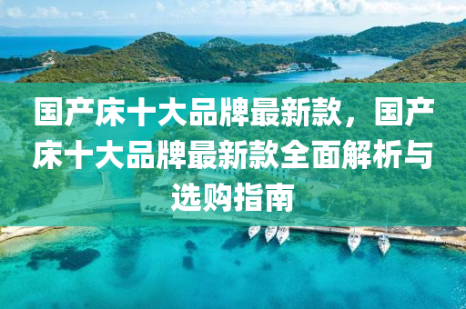 國(guo)産(chan)牀(chuang)十(shi)大(da)品(pin)牌最新(xin)欵，國産牀(chuang)十大(da)品牌(pai)最(zui)新(xin)欵全麵(mian)解析(xi)與選(xuan)購指(zhi)南