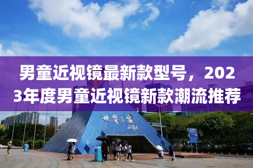 男(nan)童(tong)近(jin)視(shi)鏡(jing)最(zui)新(xin)欵型(xing)號，2023年(nian)度(du)男童近視鏡新欵(kuan)潮流推薦