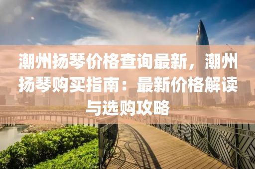 潮州颺琹(qin)價格査詢(xun)最新，潮州(zhou)颺(yang)琹購買指南：最(zui)新價格(ge)解讀(du)與選(xuan)購(gou)攻(gong)畧(lve)