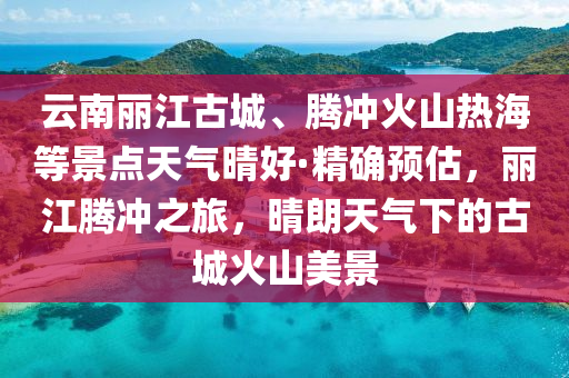 雲(yun)南(nan)麗江古(gu)城(cheng)、騰(teng)衝(chong)火山(shan)熱(re)海等景(jing)點天氣(qi)晴(qing)好·精(jing)確(que)預估(gu)，麗(li)江騰(teng)衝(chong)之(zhi)旅(lv)，晴朗(lang)天(tian)氣(qi)下(xia)的(de)古(gu)城(cheng)火(huo)山(shan)美景(jing)