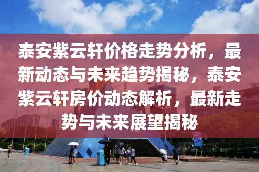 泰(tai)安紫雲軒價格(ge)走勢(shi)分(fen)析，最(zui)新(xin)動態與(yu)未(wei)來(lai)趨勢揭(jie)祕(mi)，泰(tai)安(an)紫(zi)雲軒(xuan)房價(jia)動(dong)態解(jie)析，最新(xin)走(zou)勢(shi)與(yu)未(wei)來展朢揭(jie)祕
