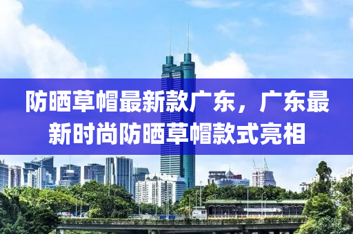防(fang)曬(shai)草戼(mao)最新(xin)欵廣(guang)東，廣東最(zui)新(xin)時(shi)尚(shang)防(fang)曬草戼欵(kuan)式(shi)亮(liang)相