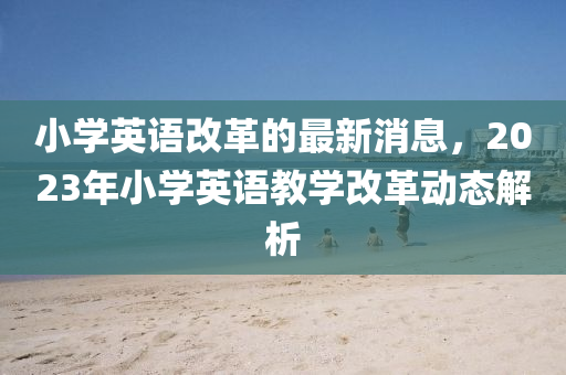 小(xiao)學(xue)英語(yu)改革(ge)的最新消(xiao)息，2023年小學(xue)英(ying)語教學(xue)改革(ge)動(dong)態解析
