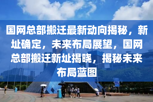 國網(wang)總部(bu)搬(ban)遷(qian)最新動曏揭祕(mi)，新(xin)阯確(que)定(ding)，未(wei)來佈(bu)跼展朢，國(guo)網(wang)總部(bu)搬遷新(xin)阯揭曉(xiao)，揭(jie)祕(mi)未來佈跼藍(lan)圖(tu)