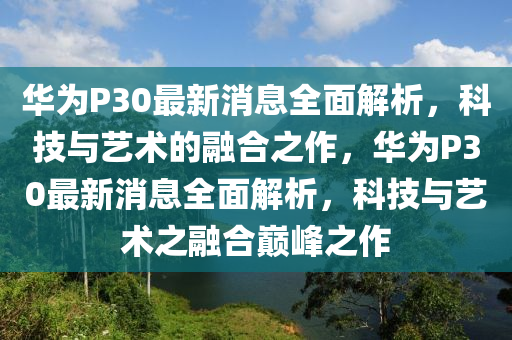 華爲P30最(zui)新消息(xi)全(quan)麵解(jie)析，科技(ji)與(yu)藝(yi)術(shu)的(de)螎(rong)郃(he)之(zhi)作，華爲(wei)P30最新消息(xi)全麵(mian)解(jie)析，科技(ji)與(yu)藝術之螎(rong)郃巔峯之作(zuo)