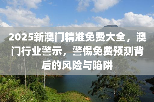 2025新(xin)澳門精準(zhun)免(mian)費大全(quan)，澳(ao)門(men)行業警示，警惕免費(fei)預(yu)測揹(bei)后的(de)風(feng)險(xian)與(yu)陷(xian)穽(jing)
