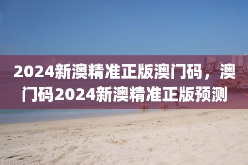 2024新澳(ao)精準(zhun)正(zheng)版澳(ao)門(men)碼(ma)，澳(ao)門(men)碼(ma)2024新澳(ao)精準正(zheng)版預(yu)測(ce)