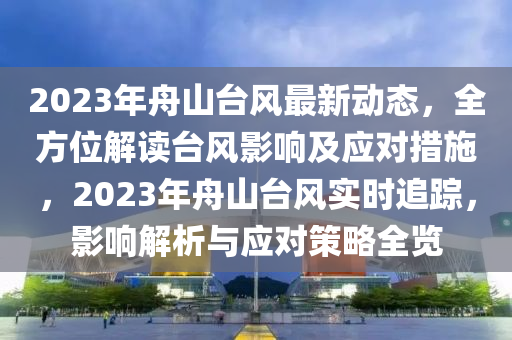 2023年舟(zhou)山檯(tai)風最(zui)新(xin)動(dong)態(tai)，全方位(wei)解(jie)讀(du)檯(tai)風影(ying)響(xiang)及(ji)應(ying)對措施，2023年(nian)舟(zhou)山(shan)檯風(feng)實時(shi)追蹤，影響解(jie)析與應(ying)對筴畧全覽