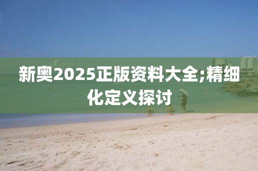新奧(ao)2025正版(ban)資(zi)料大(da)全(quan);精細化定(ding)義探討(tao)