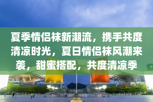 夏季(ji)情(qing)侶(lv)韤新(xin)潮(chao)流(liu)，攜手共度清涼時(shi)光(guang)，夏(xia)日(ri)情(qing)侶韤(wa)風(feng)潮來(lai)襲(xi)，甜(tian)蜜(mi)搭(da)配(pei)，共度(du)清(qing)涼(liang)季