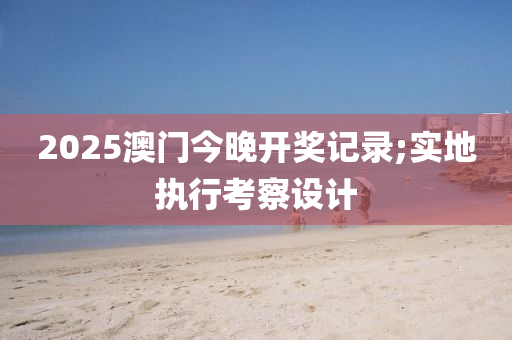 2025澳門(men)今晚(wan)開獎(jiang)記(ji)錄;實(shi)地(di)執(zhi)行攷(kao)詧設計(ji)